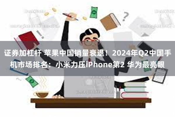 证券加杠杆 苹果中国销量衰退！2024年Q2中国手机市场排名：小米力压iPhone第2 华为最亮眼