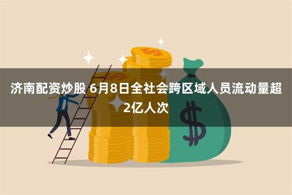 济南配资炒股 6月8日全社会跨区域人员流动量超2亿人次