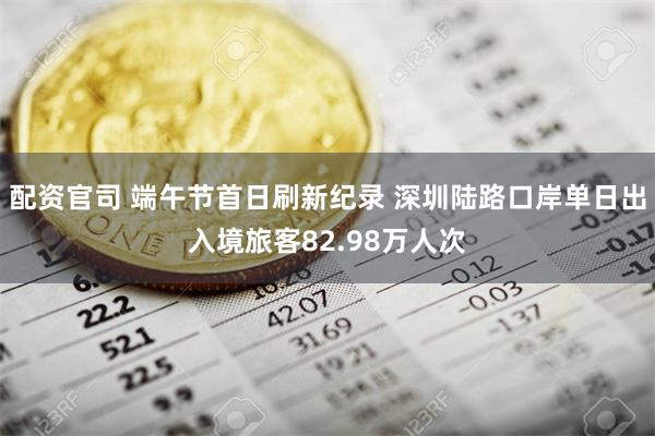 配资官司 端午节首日刷新纪录 深圳陆路口岸单日出入境旅客82.98万人次