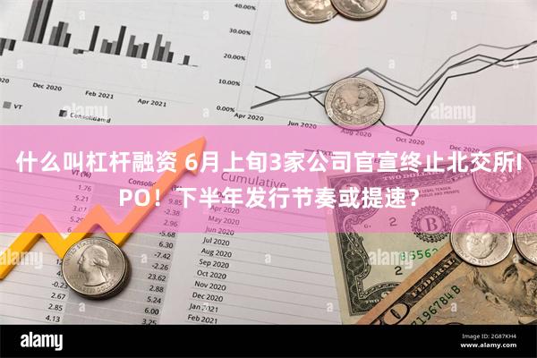 什么叫杠杆融资 6月上旬3家公司官宣终止北交所IPO！下半年发行节奏或提速？