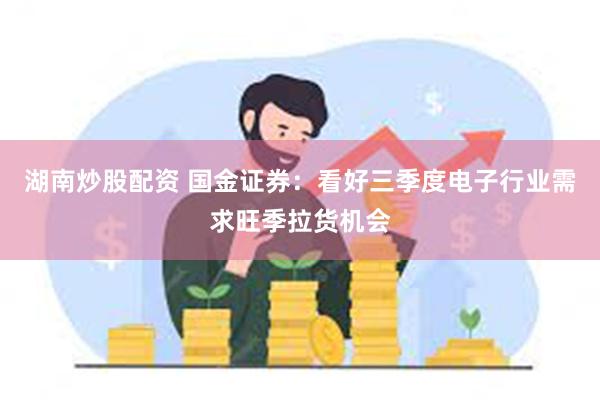 湖南炒股配资 国金证券：看好三季度电子行业需求旺季拉货机会