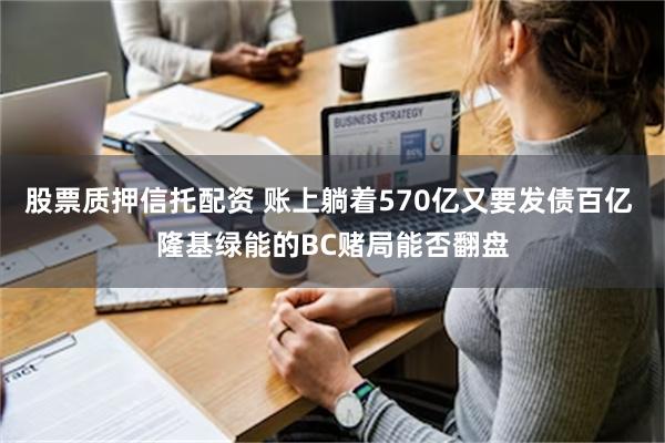 股票质押信托配资 账上躺着570亿又要发债百亿 隆基绿能的BC赌局能否翻盘