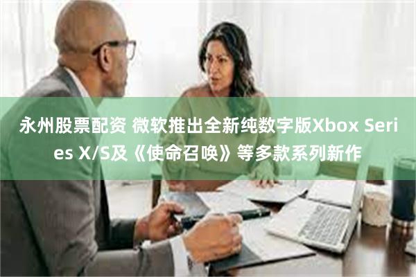 永州股票配资 微软推出全新纯数字版Xbox Series X/S及《使命召唤》等多款系列新作