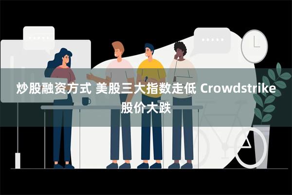 炒股融资方式 美股三大指数走低 Crowdstrike股价大跌