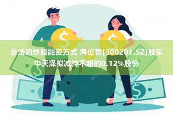 合法的炒股融资方式 海伦哲(300201.SZ)股东中天泽拟减持不超的0.12%股份