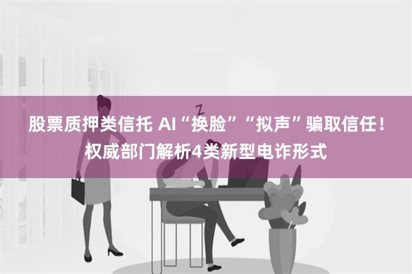 股票质押类信托 AI“换脸”“拟声”骗取信任！权威部门解析4类新型电诈形式