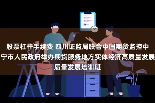 股票杠杆手续费 四川证监局联合中国期货监控中心、遂宁市人民政府举办期货服务地方实体经济高质量发展培训班