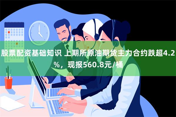 股票配资基础知识 上期所原油期货主力合约跌超4.2%，现报560.8元/桶