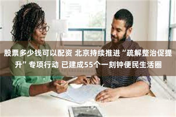 股票多少钱可以配资 北京持续推进“疏解整治促提升”专项行动 已建成55个一刻钟便民生活圈