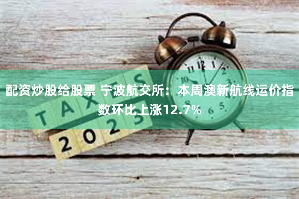 配资炒股给股票 宁波航交所：本周澳新航线运价指数环比上涨12.7%