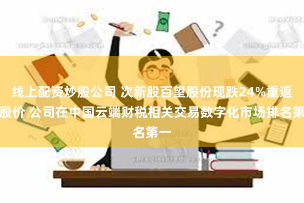 线上配资炒股公司 次新股百望股份现跌24%重返招股价 公司在中国云端财税相关交易数字化市场排名第一