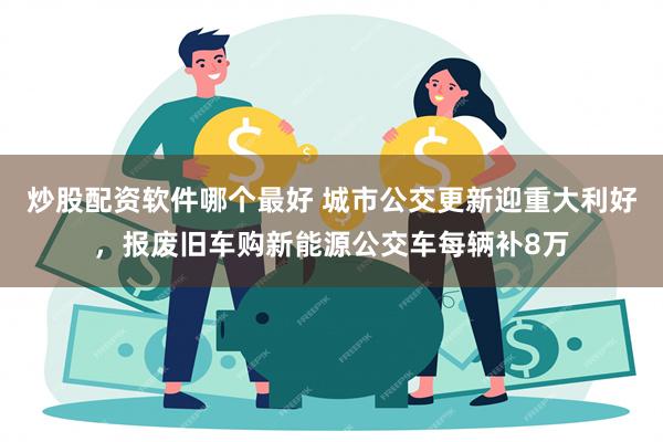 炒股配资软件哪个最好 城市公交更新迎重大利好，报废旧车购新能源公交车每辆补8万