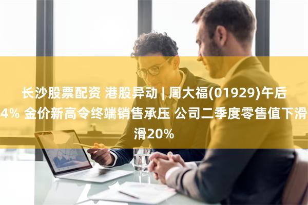 长沙股票配资 港股异动 | 周大福(01929)午后跌超4% 金价新高令终端销售承压 公司二季度零售值下滑20%