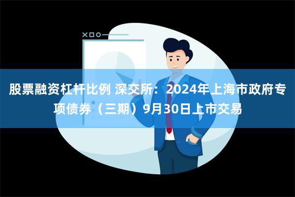 股票融资杠杆比例 深交所：2024年上海市政府专项债券（三期）9月30日上市交易