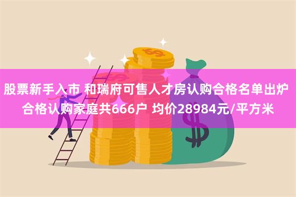 股票新手入市 和瑞府可售人才房认购合格名单出炉 合格认购家庭共666户 均价28984元/平方米