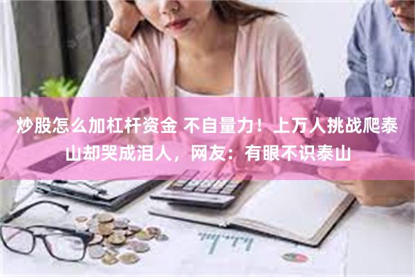 炒股怎么加杠杆资金 不自量力！上万人挑战爬泰山却哭成泪人，网友：有眼不识泰山