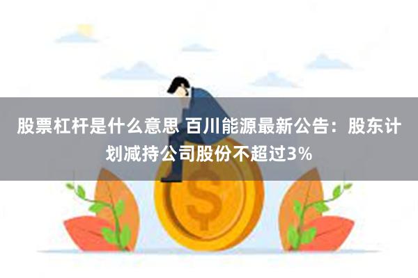 股票杠杆是什么意思 百川能源最新公告：股东计划减持公司股份不超过3%