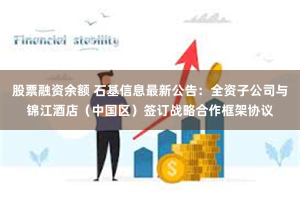 股票融资余额 石基信息最新公告：全资子公司与锦江酒店（中国区）签订战略合作框架协议