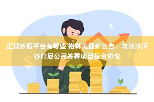 正规炒股平台有哪些 格林美最新公告：与淡水河谷印尼公司签署项目投资协议