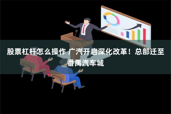 股票杠杆怎么操作 广汽开启深化改革！总部迁至番禺汽车城