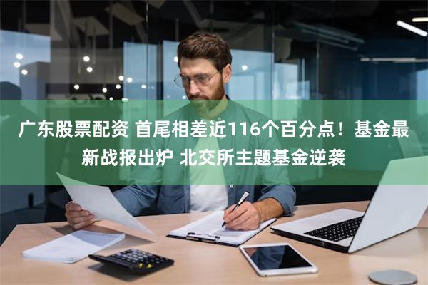 广东股票配资 首尾相差近116个百分点！基金最新战报出炉 北交所主题基金逆袭