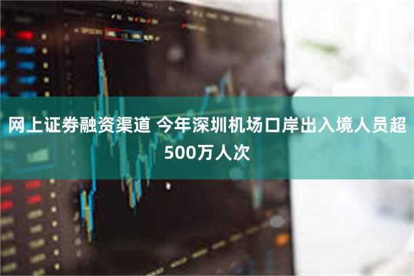 网上证劵融资渠道 今年深圳机场口岸出入境人员超500万人次