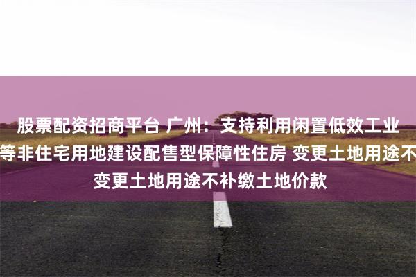 股票配资招商平台 广州：支持利用闲置低效工业、商业、办公等非住宅用地建设配售型保障性住房 变更土地用途不补缴土地价款