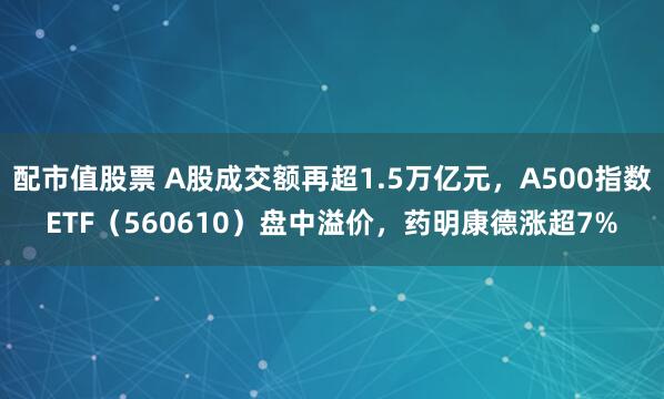 配市值股票 A股成交额再超1.5万亿元，A500指数ETF（560610）盘中溢价，药明康德涨超7%