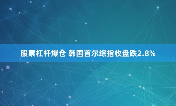 股票杠杆爆仓 韩国首尔综指收盘跌2.8%