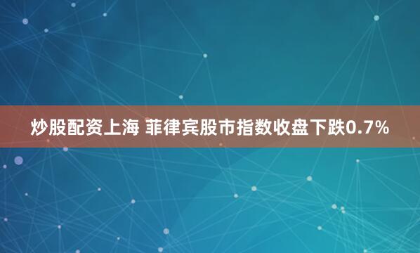 炒股配资上海 菲律宾股市指数收盘下跌0.7%