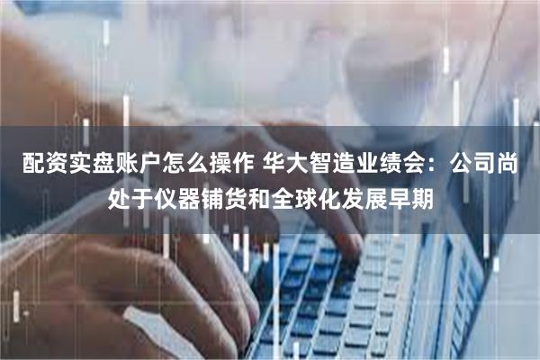 配资实盘账户怎么操作 华大智造业绩会：公司尚处于仪器铺货和全球化发展早期