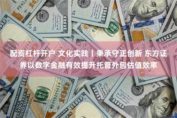 配资杠杆开户 文化实践丨秉承守正创新 东方证券以数字金融有效提升托管外包估值效率