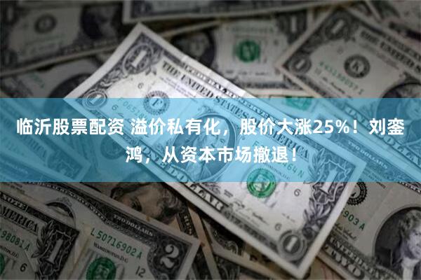 临沂股票配资 溢价私有化，股价大涨25%！刘銮鸿，从资本市场撤退！