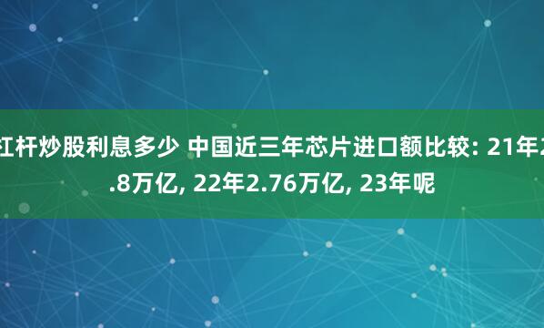 杠杆炒股利息多少 中国近三年芯片进口额比较: 21年2.8万亿, 22年2.76万亿, 23年呢