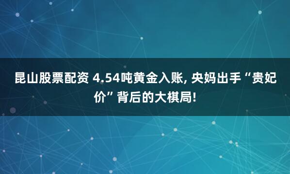 昆山股票配资 4.54吨黄金入账, 央妈出手“贵妃价”背后的大棋局!