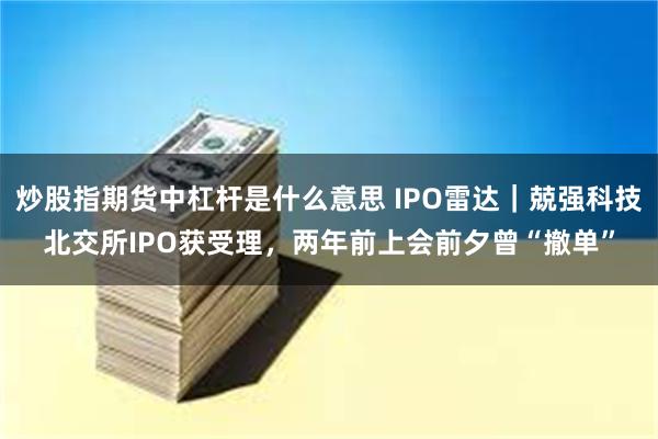 炒股指期货中杠杆是什么意思 IPO雷达｜兢强科技北交所IPO获受理，两年前上会前夕曾“撤单”