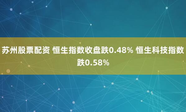 苏州股票配资 恒生指数收盘跌0.48% 恒生科技指数跌0.58%