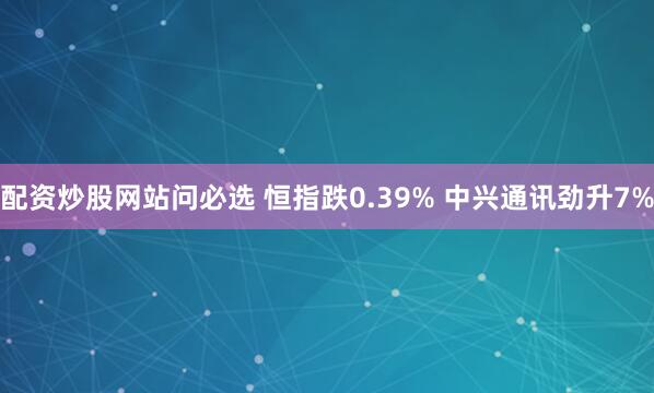 配资炒股网站问必选 恒指跌0.39% 中兴通讯劲升7%