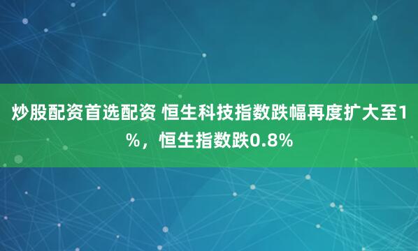 炒股配资首选配资 恒生科技指数跌幅再度扩大至1%，恒生指数跌0.8%