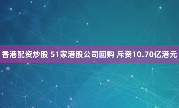 香港配资炒股 51家港股公司回购 斥资10.70亿港元