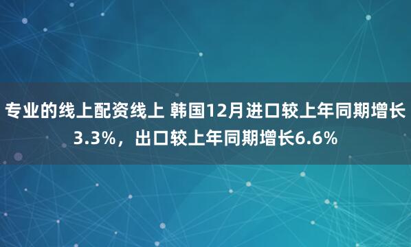 专业的线上配资线上 韩国12月进口较上年同期增长3.3%，出口较上年同期增长6.6%