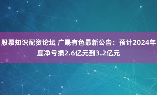 股票知识配资论坛 广晟有色最新公告：预计2024年度净亏损2.6亿元到3.2亿元