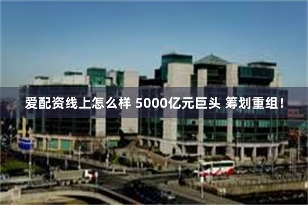 爱配资线上怎么样 5000亿元巨头 筹划重组！