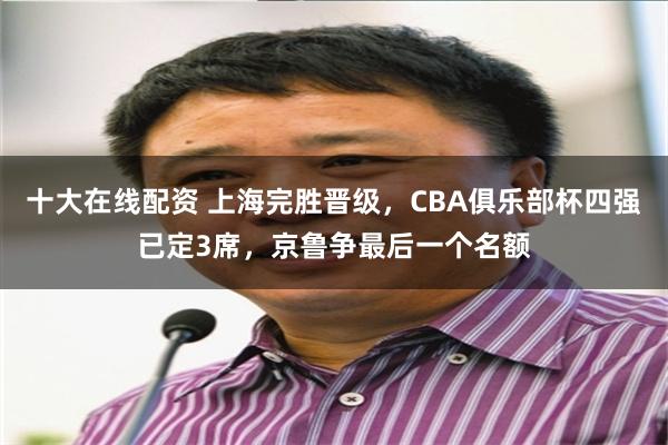 十大在线配资 上海完胜晋级，CBA俱乐部杯四强已定3席，京鲁争最后一个名额