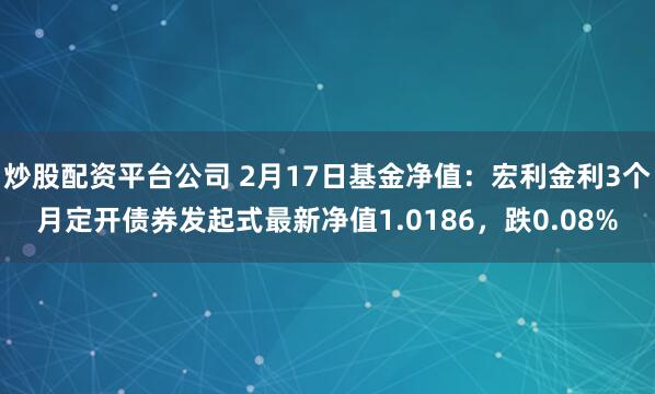 炒股配资平台公司 2月17日基金净值：宏利金利3个月定开债券发起式最新净值1.0186，跌0.08%