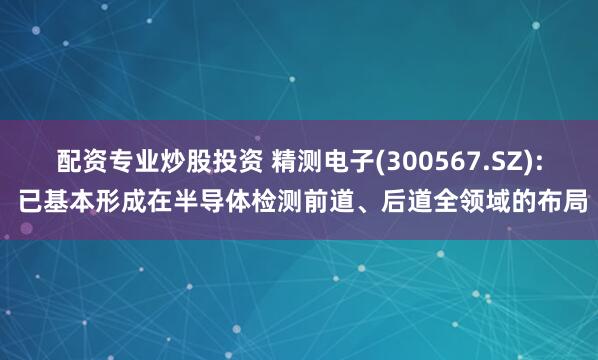 配资专业炒股投资 精测电子(300567.SZ): 已基本形成在半导体检测前道、后道全领域的布局