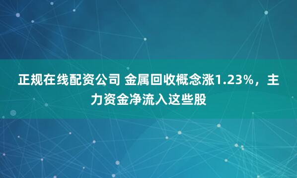 正规在线配资公司 金属回收概念涨1.23%，主力资金净流入这些股