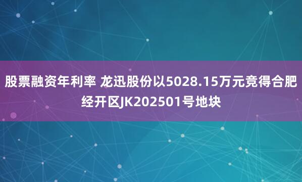 股票融资年利率 龙迅股份以5028.15万元竞得合肥经开区JK202501号地块