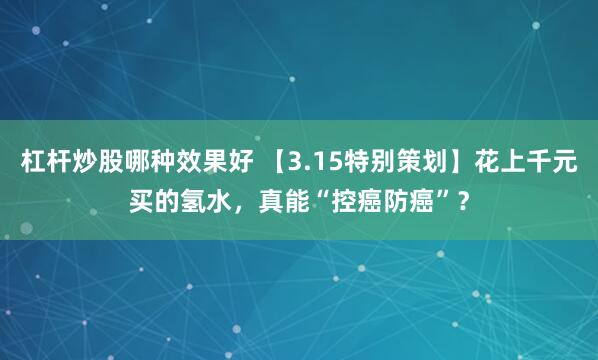 杠杆炒股哪种效果好 【3.15特别策划】花上千元买的氢水，真能“控癌防癌”？