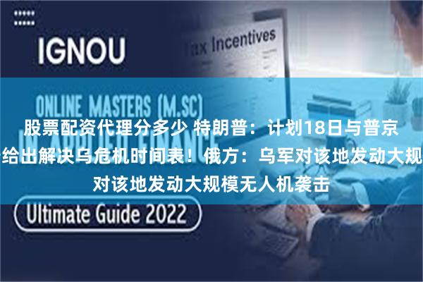 股票配资代理分多少 特朗普：计划18日与普京通话！特朗普给出解决乌危机时间表！俄方：乌军对该地发动大规模无人机袭击